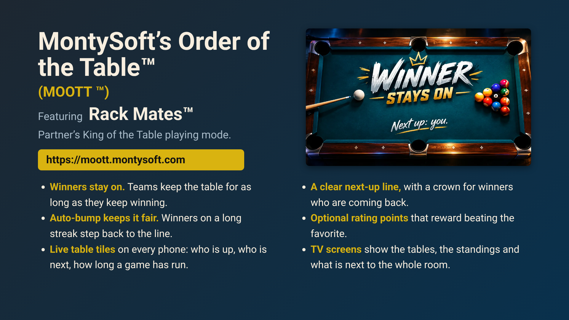 MontySoft’s Order of the Table™ (MOOTT ™), featuring Rack Mates™ Partner’s King of the Table playing mode. Winners stay on; auto-bump keeps it fair; live table tiles on every phone; a clear next-up line; optional rating points; TV screens for the room.